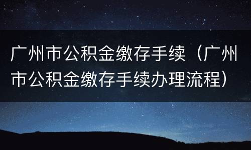 广州市公积金缴存手续（广州市公积金缴存手续办理流程）