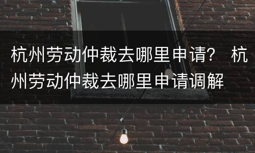 杭州劳动仲裁去哪里申请？ 杭州劳动仲裁去哪里申请调解