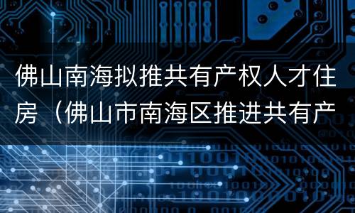 佛山南海拟推共有产权人才住房（佛山市南海区推进共有产权住房试点工作实施细则）