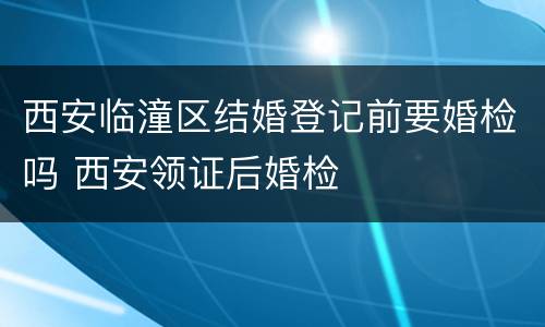西安临潼区结婚登记前要婚检吗 西安领证后婚检
