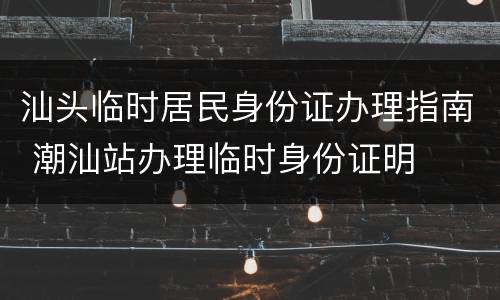 汕头临时居民身份证办理指南 潮汕站办理临时身份证明