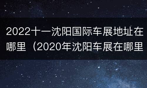 2022十一沈阳国际车展地址在哪里（2020年沈阳车展在哪里）