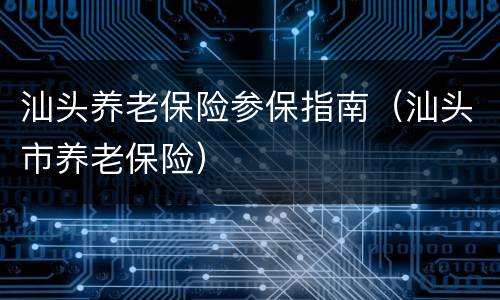 汕头养老保险参保指南（汕头市养老保险）