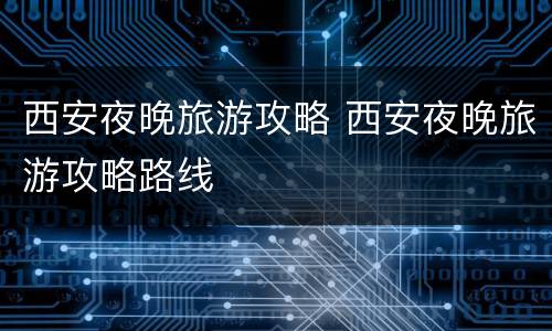 西安夜晚旅游攻略 西安夜晚旅游攻略路线