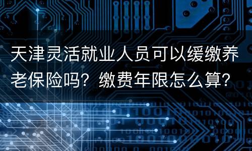 天津灵活就业人员可以缓缴养老保险吗？缴费年限怎么算？