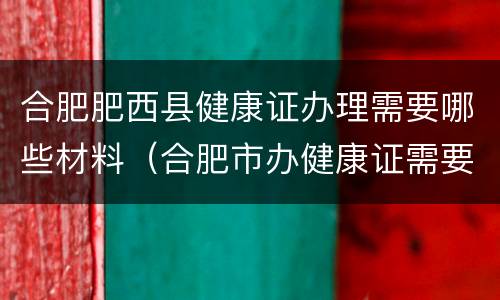合肥肥西县健康证办理需要哪些材料（合肥市办健康证需要什么材料）