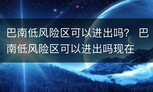 巴南低风险区可以进出吗？ 巴南低风险区可以进出吗现在