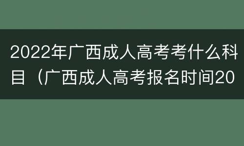 2022年广西成人高考考什么科目（广西成人高考报名时间2022）