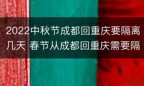2022中秋节成都回重庆要隔离几天 春节从成都回重庆需要隔离吗
