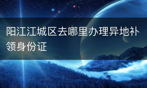 阳江江城区去哪里办理异地补领身份证