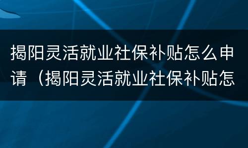 揭阳灵活就业社保补贴怎么申请（揭阳灵活就业社保补贴怎么申请的）