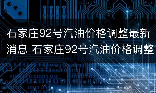 石家庄92号汽油价格调整最新消息 石家庄92号汽油价格调整最新消息表