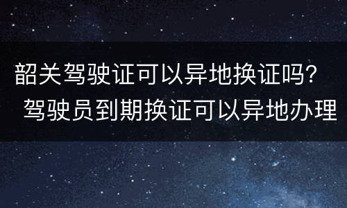 韶关驾驶证可以异地换证吗？ 驾驶员到期换证可以异地办理吗