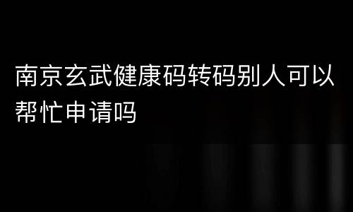 南京玄武健康码转码别人可以帮忙申请吗