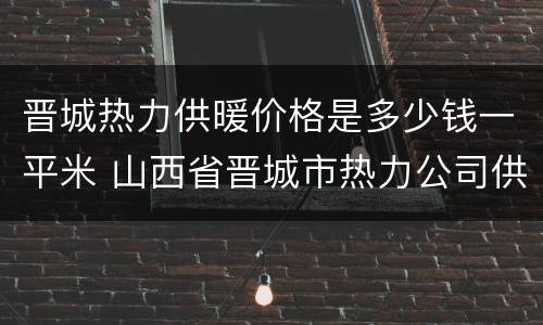 晋城热力供暖价格是多少钱一平米 山西省晋城市热力公司供暖怎么收费