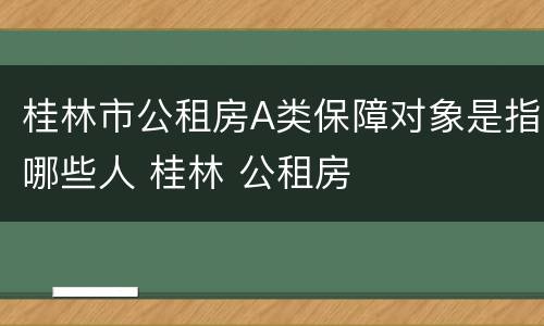 桂林市公租房A类保障对象是指哪些人 桂林 公租房