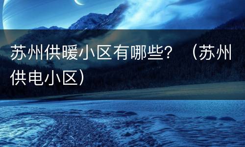 苏州供暖小区有哪些？（苏州供电小区）