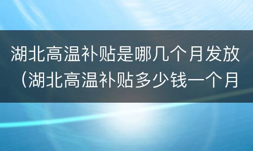 湖北高温补贴是哪几个月发放（湖北高温补贴多少钱一个月）