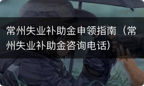常州失业补助金申领指南（常州失业补助金咨询电话）