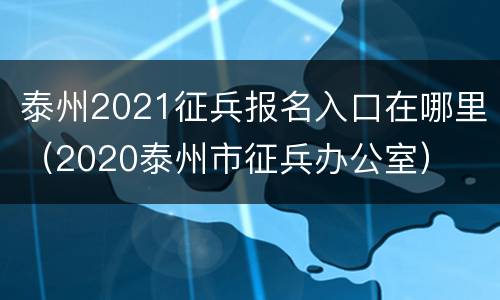 泰州2021征兵报名入口在哪里（2020泰州市征兵办公室）