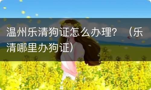 温州乐清狗证怎么办理？（乐清哪里办狗证）