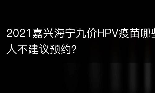 2021嘉兴海宁九价HPV疫苗哪些人不建议预约？