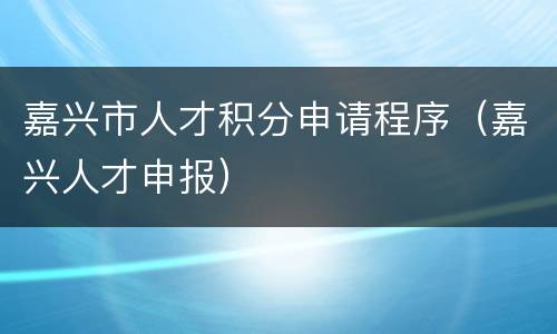 嘉兴市人才积分申请程序（嘉兴人才申报）