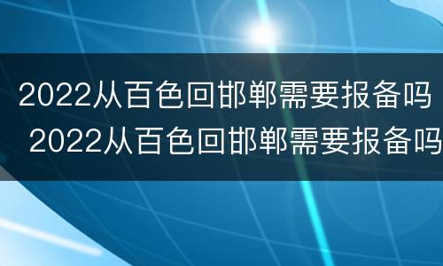 2022从百色回邯郸需要报备吗 2022从百色回邯郸需要报备吗今天