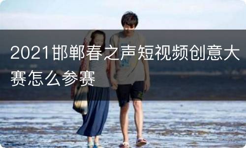 2021邯郸春之声短视频创意大赛怎么参赛