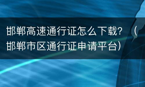 邯郸高速通行证怎么下载？（邯郸市区通行证申请平台）