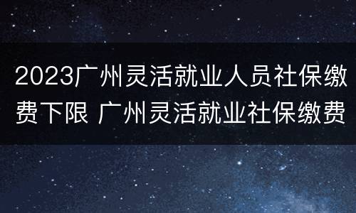 2023广州灵活就业人员社保缴费下限 广州灵活就业社保缴费2020
