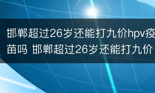 邯郸超过26岁还能打九价hpv疫苗吗 邯郸超过26岁还能打九价hpv疫苗吗多少钱