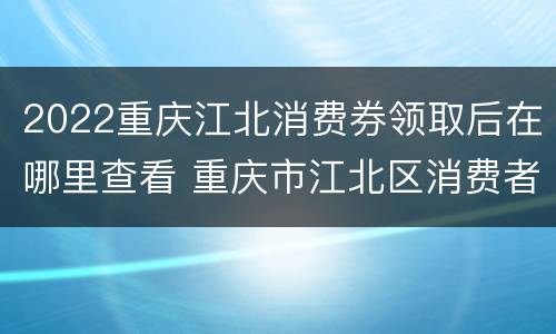 2022重庆江北消费券领取后在哪里查看 重庆市江北区消费者权益保护委员会