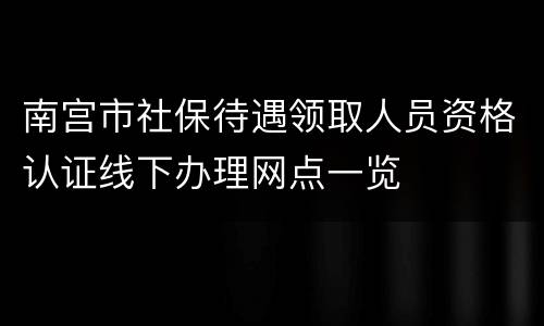 南宫市社保待遇领取人员资格认证线下办理网点一览