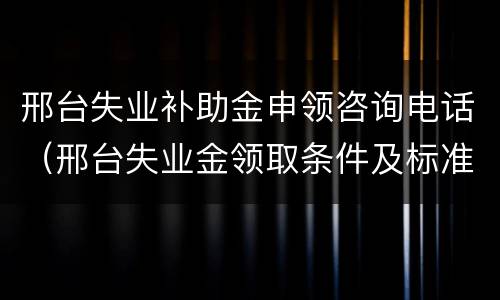 邢台失业补助金申领咨询电话（邢台失业金领取条件及标准）