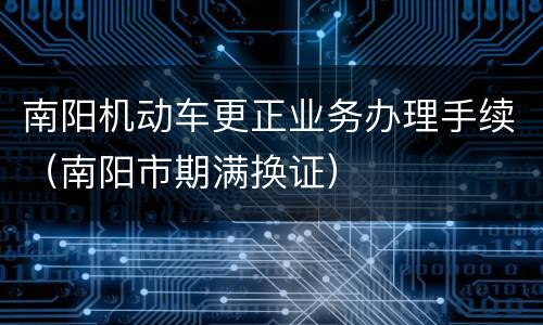南阳机动车更正业务办理手续（南阳市期满换证）