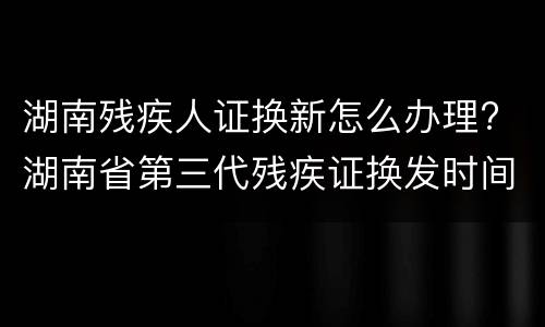 湖南残疾人证换新怎么办理? 湖南省第三代残疾证换发时间
