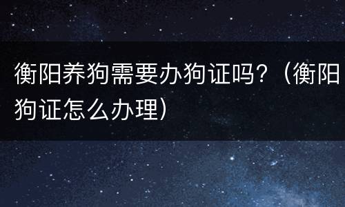 衡阳养狗需要办狗证吗?（衡阳狗证怎么办理）
