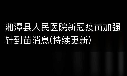 湘潭县人民医院新冠疫苗加强针到苗消息(持续更新）