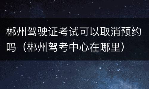 郴州驾驶证考试可以取消预约吗（郴州驾考中心在哪里）