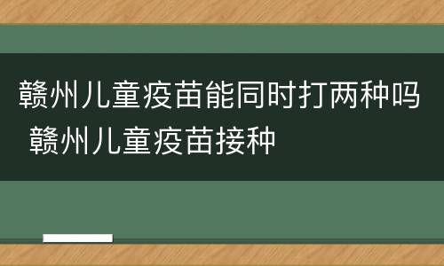 赣州儿童疫苗能同时打两种吗 赣州儿童疫苗接种