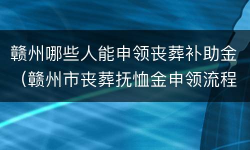 赣州哪些人能申领丧葬补助金（赣州市丧葬抚恤金申领流程）