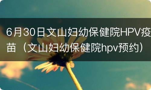 6月30日文山妇幼保健院HPV疫苗（文山妇幼保健院hpv预约）
