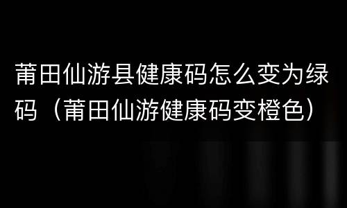 莆田仙游县健康码怎么变为绿码（莆田仙游健康码变橙色）
