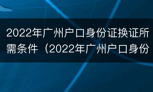 2022年广州户口身份证换证所需条件（2022年广州户口身份证换证所需条件）