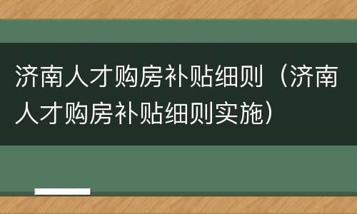 济南人才购房补贴细则（济南人才购房补贴细则实施）