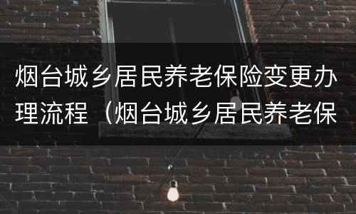 烟台城乡居民养老保险变更办理流程（烟台城乡居民养老保险变更办理流程及时间）