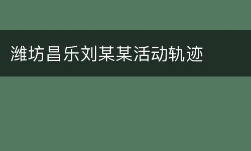 潍坊昌乐刘某某活动轨迹