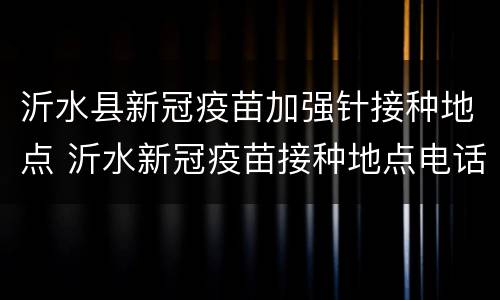沂水县新冠疫苗加强针接种地点 沂水新冠疫苗接种地点电话
