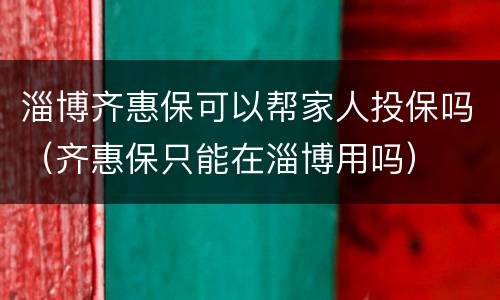 淄博齐惠保可以帮家人投保吗（齐惠保只能在淄博用吗）